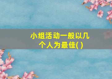 小组活动一般以几个人为最佳( )